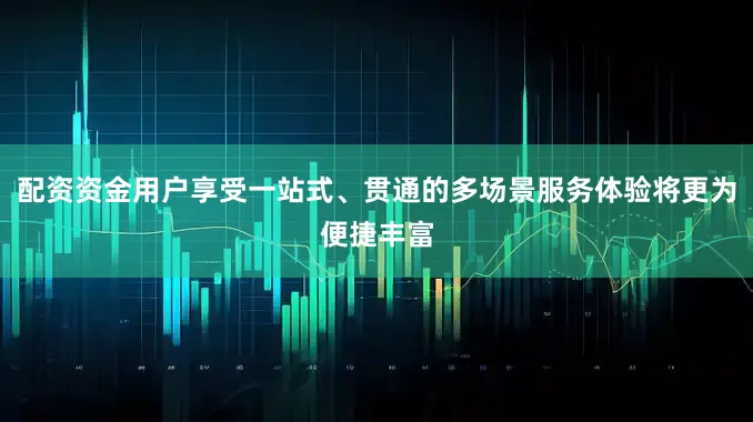 配资资金用户享受一站式、贯通的多场景服务体验将更为便捷丰富