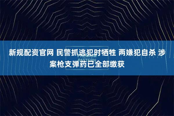 新规配资官网 民警抓逃犯时牺牲 两嫌犯自杀 涉案枪支弹药已全部缴获