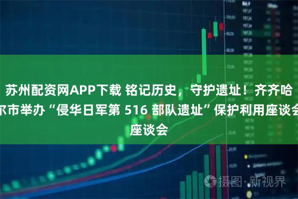 苏州配资网APP下载 铭记历史，守护遗址！齐齐哈尔市举办“侵华日军第 516 部队遗址”保护利用座谈会