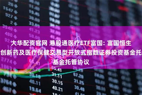 大华配资官网 港股通医疗ETF富国: 富国恒生港股通创新药及医疗保健交易型开放式指数证券投资基金托管协议