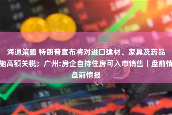 海通策略 特朗普宣布将对进口建材、家具及药品实施高额关税；广州:房企自持住房可入市销售｜盘前情报