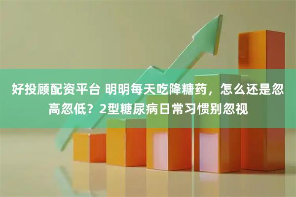 好投顾配资平台 明明每天吃降糖药，怎么还是忽高忽低？2型糖尿病日常习惯别忽视