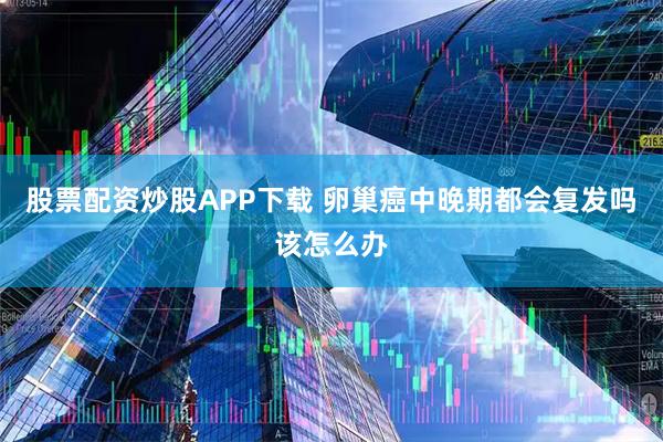 股票配资炒股APP下载 卵巢癌中晚期都会复发吗该怎么办