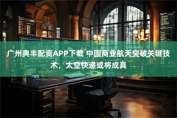 广州典丰配资APP下载 中国商业航天突破关键技术，太空快递或将成真