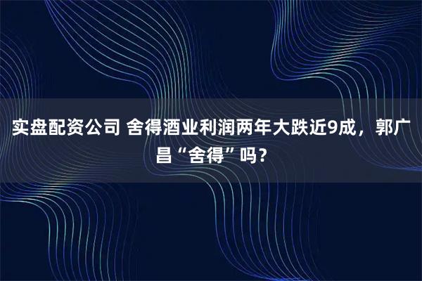 实盘配资公司 舍得酒业利润两年大跌近9成,郭广昌“舍得”吗?