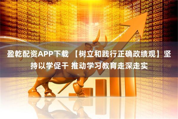 盈乾配资APP下载 【树立和践行正确政绩观】坚持以学促干 推动学习教育走深走实