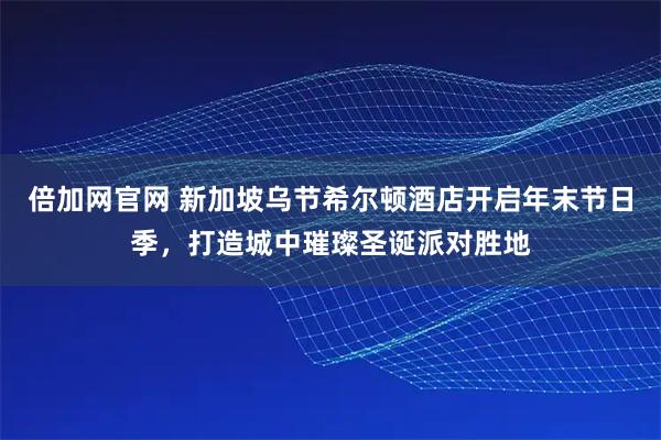 倍加网官网 新加坡乌节希尔顿酒店开启年末节日季,打造城中璀璨圣诞派对胜地