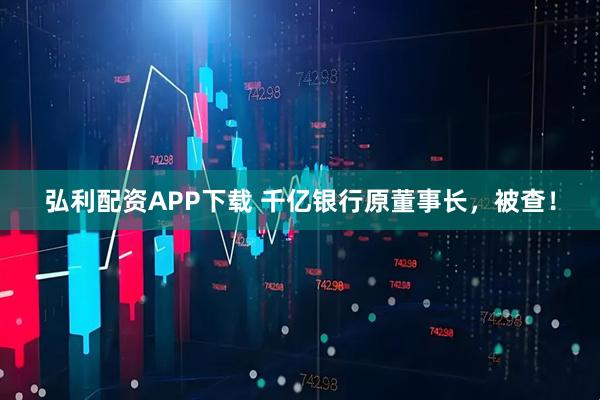弘利配资APP下载 千亿银行原董事长，被查！