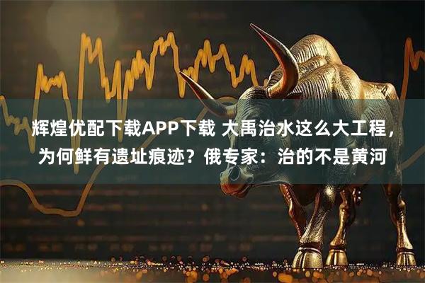 辉煌优配下载APP下载 大禹治水这么大工程，为何鲜有遗址痕迹？俄专家：治的不是黄河