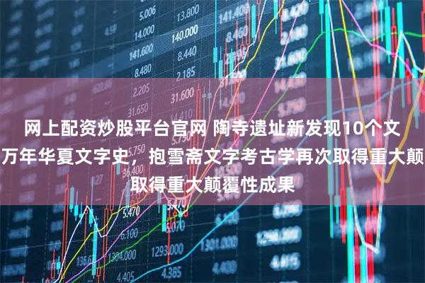 网上配资炒股平台官网 陶寺遗址新发现10个文字！实证万年华夏文字史，抱雪斋文字考古学再次取得重大颠覆性成果