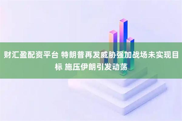 财汇盈配资平台 特朗普再发威胁强加战场未实现目标 施压伊朗引发动荡