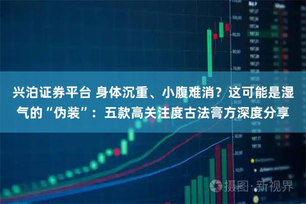 兴泊证券平台 身体沉重、小腹难消?这可能是湿气的“伪装”:五款高关注度古法膏方深度分享