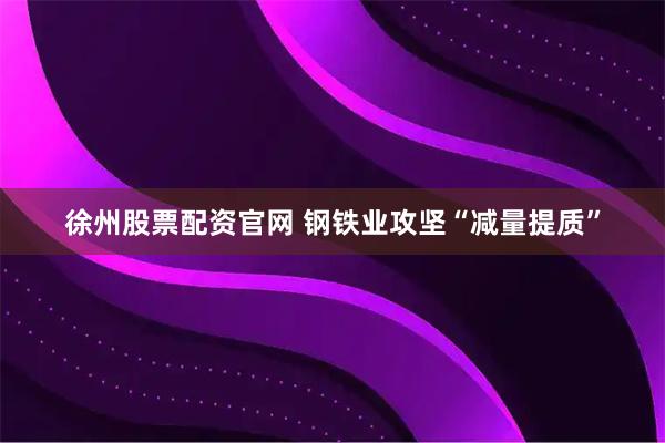 徐州股票配资官网 钢铁业攻坚“减量提质”