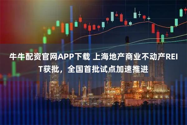 牛牛配资官网APP下载 上海地产商业不动产REIT获批，全国首批试点加速推进