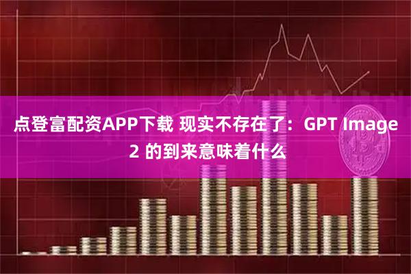 点登富配资APP下载 现实不存在了：GPT Image 2 的到来意味着什么