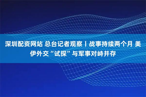 深圳配资网站 总台记者观察丨战事持续两个月 美伊外交“试探”与军事对峙并存
