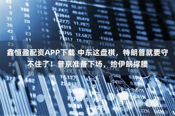 鑫恒盈配资APP下载 中东这盘棋，特朗普就要守不住了！普京准备下场，给伊朗撑腰