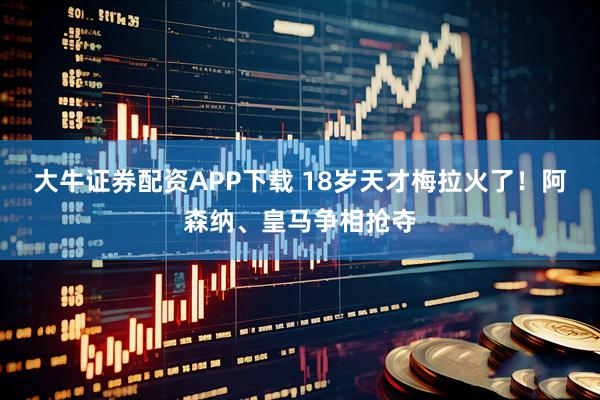 大牛证券配资APP下载 18岁天才梅拉火了！阿森纳、皇马争相抢夺