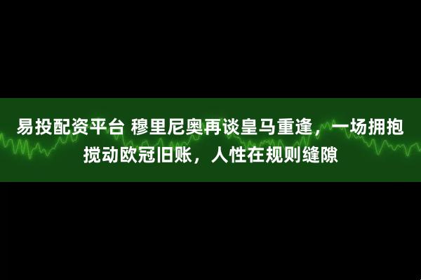 易投配资平台 穆里尼奥再谈皇马重逢，一场拥抱搅动欧冠旧账，人性在规则缝隙