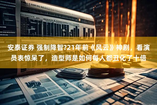安泰证券 强制降智?21年前《风云》神剧，看演员表惊呆了，造型师是如何每人都丑化了十倍