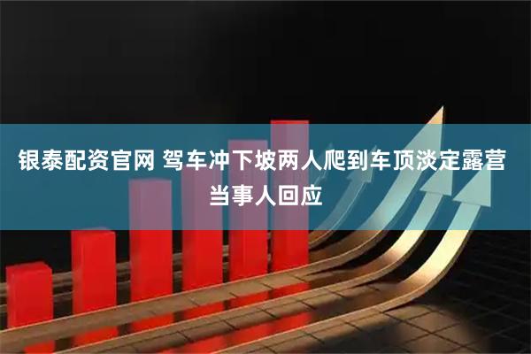 银泰配资官网 驾车冲下坡两人爬到车顶淡定露营 当事人回应
