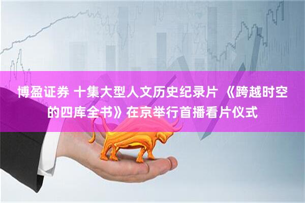 博盈证券 十集大型人文历史纪录片 《跨越时空的四库全书》在京举行首播看片仪式