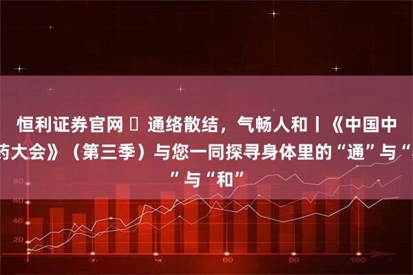 恒利证券官网 ​通络散结，气畅人和丨《中国中医药大会》（第三季）与您一同探寻身体里的“通”与“和”