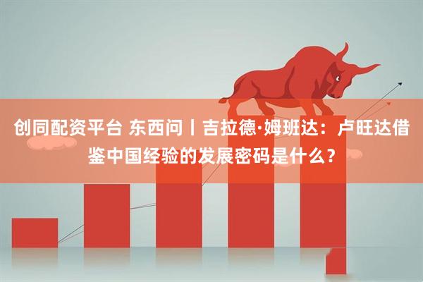 创同配资平台 东西问丨吉拉德·姆班达：卢旺达借鉴中国经验的发展密码是什么？